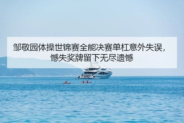 邹敬园体操世锦赛全能决赛单杠意外失误，憾失奖牌留下无尽遗憾